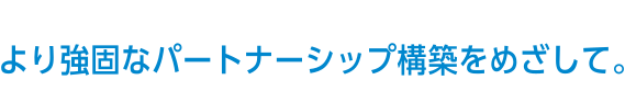 より強固なパートナーシップ構築をめざして。